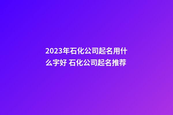 2023年石化公司起名用什么字好 石化公司起名推荐-第1张-公司起名-玄机派